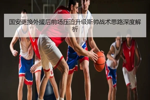 国安更换外援后前场压迫升级斯帅战术思路深度解析
