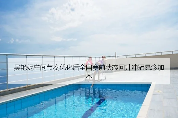 吴艳妮栏间节奏优化后全国赛前状态回升冲冠悬念加大