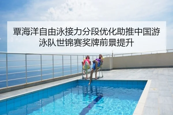 覃海洋自由泳接力分段优化助推中国游泳队世锦赛奖牌前景提升