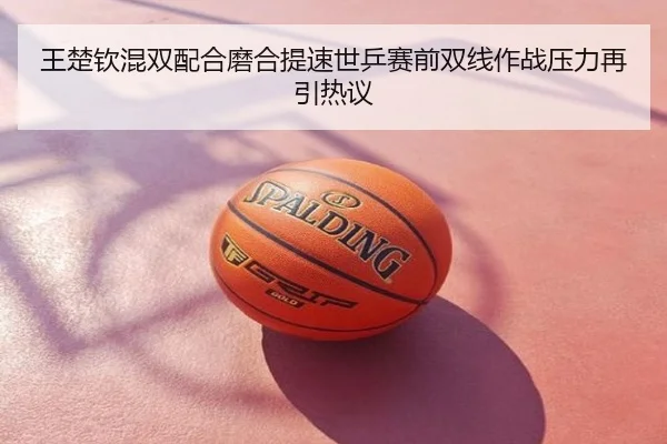 王楚钦混双配合磨合提速世乒赛前双线作战压力再引热议