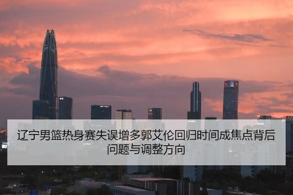 辽宁男篮热身赛失误增多郭艾伦回归时间成焦点背后问题与调整方向