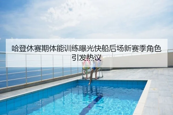 哈登休赛期体能训练曝光快船后场新赛季角色引发热议