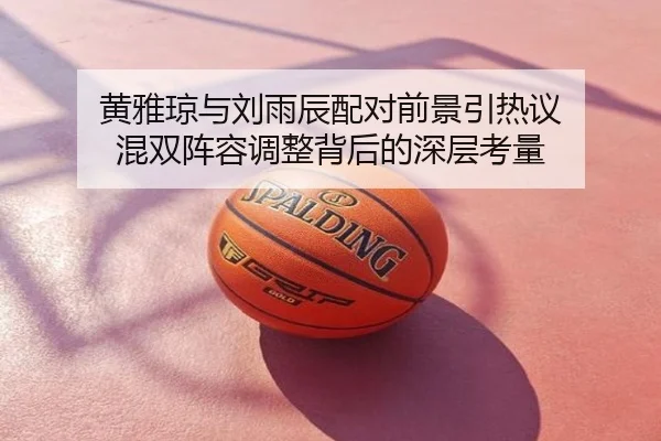黄雅琼与刘雨辰配对前景引热议 混双阵容调整背后的深层考量